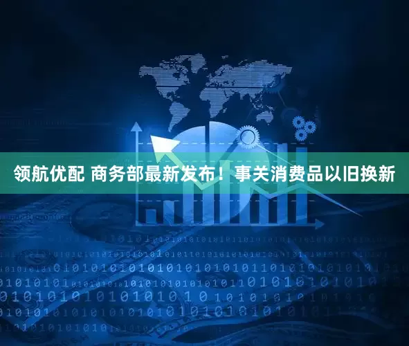 领航优配 商务部最新发布！事关消费品以旧换新