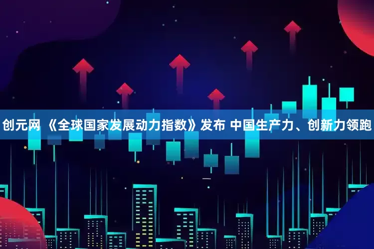 创元网 《全球国家发展动力指数》发布 中国生产力、创新力领跑