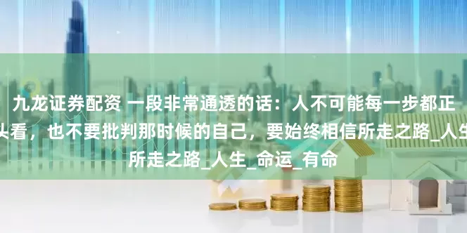 九龙证券配资 一段非常通透的话：人不可能每一步都正确，不用回头看，也不要批判那时候的自己，要始终相信所走之路_人生_命运_有命