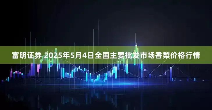 富明证券 2025年5月4日全国主要批发市场香梨价格行情