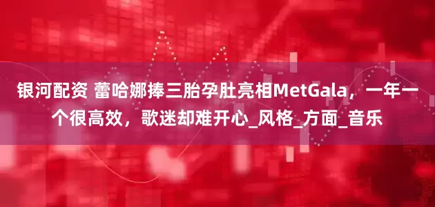 银河配资 蕾哈娜捧三胎孕肚亮相MetGala，一年一个很高效，歌迷却难开心_风格_方面_音乐